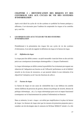 37
CHAPITRE 2 : IDENTIFICATION DES RISQUES ET DES
CONTROLES LIES AUX CYCLES DE VIE DES SYSTEMES
D’INFORMATION
Après avoir décrit les cycles de vie des systèmes et synthétisé les bonnes pratiques y
afférentes, il est nécessaire pour l’auditeur de comprendre les risques et les contrôles
qui y sont liés.
1 LES RISQUES LIES AUX CYCLES DE VIE DES SYSTEMES
D’INFORMATION
Préalablement à la présentation des risques liés aux cycles de vie des systèmes
d’information, il est utile de rappeler la définition du risque et le facteur de risque.
1.1 Définition du risque
Le risque peut être défini comme « un péril mesurable visant des biens ou des activités
précis aux conséquences économiques dommageables » ( Jacques Charbonnier)
Le risque informatique est défini comme la possibilité d’un événement provoquant une
réduction de l’adéquation aux besoins ou de l’efficacité/ performance ou de la fiabilité/
sécurité ou du niveau de ressources, ce qui pourrait induire la non réalisation d’un
objectif de l’entreprise ou de l’une des fonctions de celle-ci.
1.2 Facteur de risque
Le facteur de risque est une cause de vulnérabilité due à une faiblesse du contrôle
interne (faiblesse du processus de gestion, absence de politique de sécurité, absence de
politique informatique…etc.). Le risque informatique peut avoir un impact fonctionnel
(conséquence sur le fonctionnement du système d’information) ou financier.
Dans ce mémoire, le mot « risque » est utilisé par simplification à la place de facteur
de risque. Les facteurs de risque ainsi que les mesures de protection proposées pour y
remédier ont été développés dans le mémoire de M.Omar SEKKAT intitulé « Le rôle
 