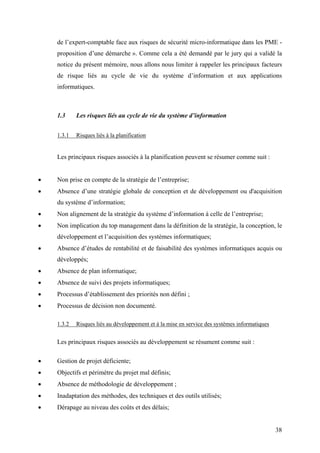 38
de l’expert-comptable face aux risques de sécurité micro-informatique dans les PME -
proposition d’une démarche ». Comme cela a été demandé par le jury qui a validé la
notice du présent mémoire, nous allons nous limiter à rappeler les principaux facteurs
de risque liés au cycle de vie du système d’information et aux applications
informatiques.
1.3 Les risques liés au cycle de vie du système d’information
1.3.1 Risques liés à la planification
Les principaux risques associés à la planification peuvent se résumer comme suit :
• Non prise en compte de la stratégie de l’entreprise;
• Absence d’une stratégie globale de conception et de développement ou d'acquisition
du système d’information;
• Non alignement de la stratégie du système d’information à celle de l’entreprise;
• Non implication du top management dans la définition de la stratégie, la conception, le
développement et l’acquisition des systèmes informatiques;
• Absence d’études de rentabilité et de faisabilité des systèmes informatiques acquis ou
développés;
• Absence de plan informatique;
• Absence de suivi des projets informatiques;
• Processus d’établissement des priorités non défini ;
• Processus de décision non documenté.
1.3.2 Risques liés au développement et à la mise en service des systèmes informatiques
Les principaux risques associés au développement se résument comme suit :
• Gestion de projet déficiente;
• Objectifs et périmètre du projet mal définis;
• Absence de méthodologie de développement ;
• Inadaptation des méthodes, des techniques et des outils utilisés;
• Dérapage au niveau des coûts et des délais;
 