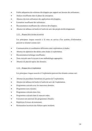 39
• Faible adéquation des solutions développées par rapport aux besoins des utilisateurs;
• Analyse insuffisante dans la phase de conception;
• Absence des tests utilisateurs des applications développées;
• Formation insuffisante des utilisateurs;
• Documentation insuffisante des solutions développées;
• Absence de tableaux de bord et d’outils de suivi des projets de développement.
1.3.3 Risques liés à la mise en service
Les principaux risques associés à la mise en service d’un système d’information
peuvent se résumer comme suit :
• Communication et coordination déficientes entre exploitation et études;
• Absence de séparation des tâches entre études et exploitation;
• Documentation technique insuffisante;
• Tests exécutés sans le recours à une méthodologie appropriée;
• Absence de plan de reprise des données;
1.3.4 Risques liés à l’exploitation
Les principaux risques associés à l’exploitation peuvent être résumés comme suit :
• Absence de procédures formalisées de gestion de l’exploitation;
• Absence de tableaux de bord et d’outils de suivi de l’exploitation;
• Programmes exécutés avec les mauvaises données;
• Programmes non exécutés;
• Programmes exécutés deux fois;
• Programmes exécutés dans le mauvais ordre;
• Exécution non autorisée des programmes (fraude);
• Répétition d’erreurs de traitement;
• Restauration incorrecte des fichiers après incidents.
 