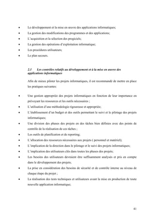 41
• Le développement et la mise en œuvre des applications informatiques;
• La gestion des modifications des programmes et des applications;
• L’acquisition et la sélection des progiciels;
• La gestion des opérations d’exploitation informatique;
• Les procédures utilisateurs;
• Le plan secours.
2.1 Les contrôles relatifs au développement et à la mise en œuvre des
applications informatiques
Afin de mieux piloter les projets informatiques, il est recommandé de mettre en place
les pratiques suivantes:
• Une gestion appropriée des projets informatiques en fonction de leur importance en
prévoyant les ressources et les outils nécessaires ;
• L’utilisation d’une méthodologie rigoureuse et appropriée;
• L’établissement d’un budget et des outils permettant le suivi et le pilotage des projets
informatiques;
• Une division des phases des projets en des tâches bien définies avec des points de
contrôle de la réalisation de ces tâches ;
• Les outils de planification et de reporting;
• L’allocation des ressources nécessaires aux projets ( personnel et matériel);
• L’implication de la direction dans le pilotage et le suivi des projets informatiques;
• L’implication des utilisateurs clés dans toutes les phases des projets;
• Les besoins des utilisateurs devraient être suffisamment analysés et pris en compte
dans le développement des projets;
• La prise en considération des besoins de sécurité et de contrôle interne au niveau de
chaque étape du projet ;
• La réalisation des tests techniques et utilisateurs avant la mise en production de toute
nouvelle application informatique;
 