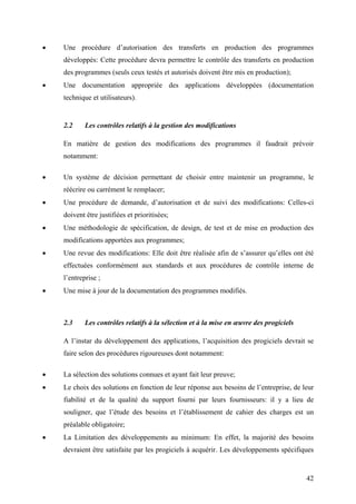 42
• Une procédure d’autorisation des transferts en production des programmes
développés: Cette procédure devra permettre le contrôle des transferts en production
des programmes (seuls ceux testés et autorisés doivent être mis en production);
• Une documentation appropriée des applications développées (documentation
technique et utilisateurs).
2.2 Les contrôles relatifs à la gestion des modifications
En matière de gestion des modifications des programmes il faudrait prévoir
notamment:
• Un système de décision permettant de choisir entre maintenir un programme, le
réécrire ou carrément le remplacer;
• Une procédure de demande, d’autorisation et de suivi des modifications: Celles-ci
doivent être justifiées et prioritisées;
• Une méthodologie de spécification, de design, de test et de mise en production des
modifications apportées aux programmes;
• Une revue des modifications: Elle doit être réalisée afin de s’assurer qu’elles ont été
effectuées conformément aux standards et aux procédures de contrôle interne de
l’entreprise ;
• Une mise à jour de la documentation des programmes modifiés.
2.3 Les contrôles relatifs à la sélection et à la mise en œuvre des progiciels
A l’instar du développement des applications, l’acquisition des progiciels devrait se
faire selon des procédures rigoureuses dont notamment:
• La sélection des solutions connues et ayant fait leur preuve;
• Le choix des solutions en fonction de leur réponse aux besoins de l’entreprise, de leur
fiabilité et de la qualité du support fourni par leurs fournisseurs: il y a lieu de
souligner, que l’étude des besoins et l’établissement de cahier des charges est un
préalable obligatoire;
• La Limitation des développements au minimum: En effet, la majorité des besoins
devraient être satisfaite par les progiciels à acquérir. Les développements spécifiques
 