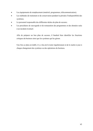 45
• Les équipements de remplacement (matériel, programmes, télécommunication);
• Les méthodes de traitement et de conservation pendant la période d’indisponibilité des
systèmes;
• Le personnel responsable des différentes tâches du plan de secours;
• Les procédures de sauvegarde et de restauration des programmes et des données suite
à un incident éventuel.
Afin de préparer un bon plan de secours, il faudrait bien identifier les fonctions
critiques du business ainsi que les systèmes qui les gèrent.
Une fois ce plan est établi, il y a lieu de le tester régulièrement et de le mettre à jour à
chaque changement des systèmes ou des opérations du business.
 