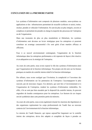 46
CONCLUSION DE LA PREMIERE PARTIE
Les systèmes d’information sont composés de plusieurs modules, sous-systèmes ou
applications et des infrastructures permettant de recueillir (collecter et saisir), traiter,
stocker, prendre et véhiculer l’information. Ils sont de plus en plus intégrés, ouverts et
complexes et permettent de prendre en charge la majorité des processus de l’entreprise
ou de l’organisation.
Dans une économie de plus en plus mondialisée et libéralisée, les systèmes
d’information sont devenus un levier stratégique pour les entreprises et pourront
constituer un avantage concurrentiel s’ils sont gérés d’une manière efficace et
efficiente.
Face à ce nouvel environnement contraignant, l’organisation de la fonction
informatique dans les entreprises performantes a été repensée de façon à être réactive
et en adéquation avec la stratégie de l’entreprise.
Au cours de cette partie, nous avons exposé le rôle des systèmes d’information ainsi
que l’organisation de la fonction informatique. Nos propos ont été axés sur les bonnes
pratiques en matière de contrôle interne relatif à la fonction informatique.
Par ailleurs, nous avons souligné que l’évolution, la complexité et l’ouverture des
systèmes d’information sur les partenaires de l’entreprise s’accompagnent le plus
souvent, par de nouveaux risques. Ces derniers, qui sont liés à l’environnement et à
l’organisation de l’entreprise, rendent les systèmes d’information vulnérables. En
effet, s’ils ne sont pas bien encadrés par le dispositif du contrôle interne, ils peuvent
engendrer de lourdes conséquences pour les entreprises. Les facteurs de ces risques
ont été synthétisés dans cette première partie du mémoire.
Au cours de cette partie, nous avons également résumé les réactions des législateurs et
des organismes représentant les corps professionnels de l’audit face au nouveau
contexte de l’environnement de la fonction informatique.
La mission de l’audit financier, qui repose aujourd’hui largement sur le contrôle
interne des entreprises, devra être adaptée et complétée de façon à prendre en
 