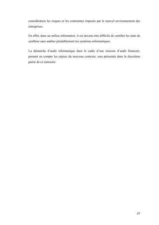 47
considération les risques et les contraintes imposés par le nouvel environnement des
entreprises.
En effet, dans un milieu informatisé, il est devenu très difficile de certifier les états de
synthèse sans auditer préalablement les systèmes informatiques.
La démarche d’audit informatique dans le cadre d’une mission d’audit financier,
prenant en compte les enjeux du nouveau contexte, sera présentée dans la deuxième
partie de ce mémoire.
 