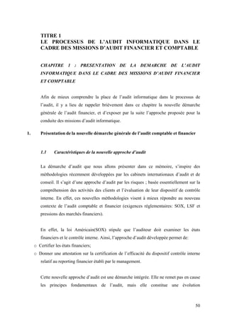 50
TITRE 1
LE PROCESSUS DE L’AUDIT INFORMATIQUE DANS LE
CADRE DES MISSIONS D’AUDIT FINANCIER ET COMPTABLE
CHAPITRE 1 : PRESENTATION DE LA DEMARCHE DE L’AUDIT
INFORMATIQUE DANS LE CADRE DES MISSIONS D’AUDIT FINANCIER
ET COMPTABLE
Afin de mieux comprendre la place de l’audit informatique dans le processus de
l’audit, il y a lieu de rappeler brièvement dans ce chapitre la nouvelle démarche
générale de l’audit financier, et d’exposer par la suite l’approche proposée pour la
conduite des missions d’audit informatique.
1. Présentation de la nouvelle démarche générale de l’audit comptable et financier
1.1 Caractéristiques de la nouvelle approche d’audit
La démarche d’audit que nous allons présenter dans ce mémoire, s’inspire des
méthodologies récemment développées par les cabinets internationaux d’audit et de
conseil. Il s’agit d’une approche d’audit par les risques ; basée essentiellement sur la
compréhension des activités des clients et l’évaluation de leur dispositif de contrôle
interne. En effet, ces nouvelles méthodologies visent à mieux répondre au nouveau
contexte de l’audit comptable et financier (exigences réglementaires: SOX, LSF et
pressions des marchés financiers).
En effet, la loi Américain(SOX) stipule que l’auditeur doit examiner les états
financiers et le contrôle interne. Ainsi, l’approche d’audit développée permet de:
o Certifier les états financiers;
o Donner une attestation sur la certification de l’efficacité du dispositif contrôle interne
relatif au reporting financier établi par le management.
Cette nouvelle approche d’audit est une démarche intégrée. Elle ne remet pas en cause
les principes fondamentaux de l’audit, mais elle constitue une évolution
 