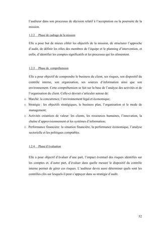 52
l’auditeur dans son processus de décision relatif à l’acceptation ou la poursuite de la
mission.
1.2.2 Phase de cadrage de la mission
Elle a pour but de mieux cibler les objectifs de la mission, de structurer l’approche
d’audit, de définir les rôles des membres de l’équipe et le planning d’intervention, et
enfin, d’identifier les comptes significatifs et les processus qui les alimentent.
1.2.3 Phase de compréhension
Elle a pour objectif de comprendre le business du client, ses risques, son dispositif du
contrôle interne, son organisation, ses sources d’information ainsi que son
environnement. Cette compréhension se fait sur la base de l’analyse des activités et de
l’organisation du client. Celle-ci devrait s’articuler autour de:
o Marché: la concurrence, l’environnement légal et économique;
o Stratégie : les objectifs stratégiques, le business plan, l’organisation et le mode de
management;
o Activités créatrices de valeur: les clients, les ressources humaines, l’innovation, la
chaîne d’approvisionnement et les systèmes d’information;
o Performance financière: la situation financière, la performance économique, l’analyse
sectorielle et les politiques comptables.
1.2.4 Phase d’évaluation
Elle a pour objectif d’évaluer d’une part, l’impact éventuel des risques identifiés sur
les comptes et, d’autre part, d’évaluer dans quelle mesure le dispositif du contrôle
interne permet de gérer ces risques. L’auditeur devra aussi déterminer quels sont les
contrôles clés sur lesquels il peut s’appuyer dans sa stratégie d’audit.
 