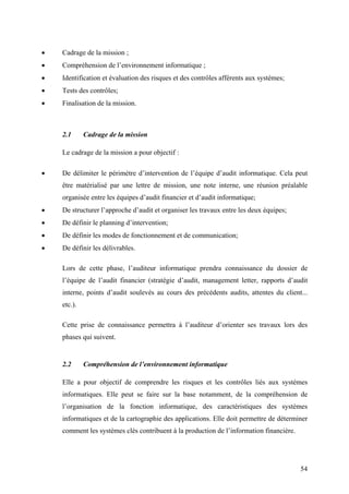 54
• Cadrage de la mission ;
• Compréhension de l’environnement informatique ;
• Identification et évaluation des risques et des contrôles afférents aux systèmes;
• Tests des contrôles;
• Finalisation de la mission.
2.1 Cadrage de la mission
Le cadrage de la mission a pour objectif :
• De délimiter le périmètre d’intervention de l’équipe d’audit informatique. Cela peut
être matérialisé par une lettre de mission, une note interne, une réunion préalable
organisée entre les équipes d’audit financier et d’audit informatique;
• De structurer l’approche d’audit et organiser les travaux entre les deux équipes;
• De définir le planning d’intervention;
• De définir les modes de fonctionnement et de communication;
• De définir les délivrables.
Lors de cette phase, l’auditeur informatique prendra connaissance du dossier de
l’équipe de l’audit financier (stratégie d’audit, management letter, rapports d’audit
interne, points d’audit soulevés au cours des précédents audits, attentes du client...
etc.).
Cette prise de connaissance permettra à l’auditeur d’orienter ses travaux lors des
phases qui suivent.
2.2 Compréhension de l’environnement informatique
Elle a pour objectif de comprendre les risques et les contrôles liés aux systèmes
informatiques. Elle peut se faire sur la base notamment, de la compréhension de
l’organisation de la fonction informatique, des caractéristiques des systèmes
informatiques et de la cartographie des applications. Elle doit permettre de déterminer
comment les systèmes clés contribuent à la production de l’information financière.
 