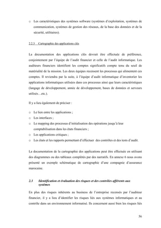 56
o Les caractéristiques des systèmes software (systèmes d’exploitation, systèmes de
communication, systèmes de gestion des réseaux, de la base des données et de la
sécurité, utilitaires).
2.2.3 Cartographie des applications clés
La documentation des applications clés devrait être effectuée de préférence,
conjointement par l’équipe de l’audit financier et celle de l’audit informatique. Les
auditeurs financiers identifient les comptes significatifs compte tenu du seuil de
matérialité de la mission. Les deux équipes recensent les processus qui alimentent ces
comptes. Il reviendra par la suite, à l’équipe d’audit informatique d’inventorier les
applications informatiques utilisées dans ces processus ainsi que leurs caractéristiques
(langage de développement, année de développement, bases de données et serveurs
utilisés…etc.).
Il y a lieu également de préciser :
o Le lien entre les applications ;
o Les interfaces ;
o Le mapping des processus d’initialisation des opérations jusqu’à leur
comptabilisation dans les états financiers ;
o Les applications critiques ;
o Les états et les rapports permettant d’effectuer des contrôles et des tests d’audit.
La documentation de la cartographie des applications peut être effectuée en utilisant
des diagrammes ou des tableaux complétés par des narratifs. En annexe 6 nous avons
présenté un exemple schématique de cartographie d’une compagnie d’assurance
marocaine.
2.3 Identification et évaluation des risques et des contrôles afférents aux
systèmes
En plus des risques inhérents au business de l’entreprise recensés par l’auditeur
financier, il y a lieu d’identifier les risques liés aux systèmes informatiques et au
contrôle dans un environnement informatisé. Ils concernent aussi bien les risques liés
 
