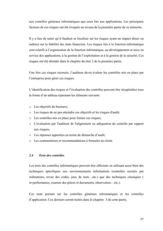 57
aux contrôles généraux informatiques que ceux liés aux applications. Les principaux
facteurs de ces risques ont été évoqués au niveau de la première partie de ce mémoire.
Il y a lieu de noter qu’il faudrait se focaliser sur les risques ayant un impact direct ou
indirect sur la fiabilité des états financiers. Les risques liés à la fonction informatique
sont relatifs à l’organisation de la fonction informatique, au développement et mise en
service des applications, à la gestion de l’exploitation et à la gestion de la sécurité. Ces
risques ont été abordés dans le chapitre du titre 2 de la première partie.
Une fois ces risques recensés, l’auditeur devra évaluer les contrôles mis en place par
l’entreprise pour gérer ces risques.
L’identification des risques et l’évaluation des contrôles peuvent être récapitulées sous
la forme d’un tableau reprenant les éléments suivants:
o Les objectifs du business;
o Les risques de ne pas atteindre ces objectifs et les risques d'audit;
o Les contrôles mis en place pour limiter ces risques;
o L'évaluation par l'auditeur de l'alignement ou adéquation du contrôle par rapport
aux risques;
o Les réponses apportées en terme de démarche d’audit;
o Les commentaires et recommandations à formuler au client.
2.4 Tests des contrôles
Les tests des contrôles informatiques peuvent être effectués en utilisant aussi bien des
techniques spécifiques aux environnements informatisés (contrôles assistés par
ordinateurs, revue des codes, jeux de tests…etc.) que des techniques classiques (
re-performance, examen des pièces et documents, observation…etc.).
Ces tests portent sur les contrôles généraux informatiques et les contrôles
d’application. Ces derniers seront traités dans le chapitre 3 de cette partie.
 