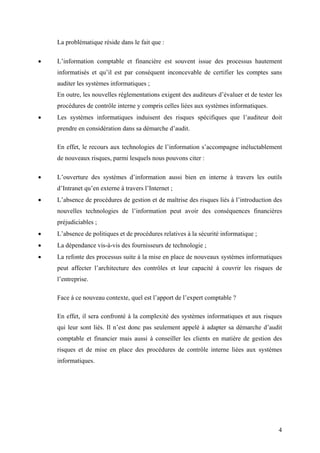 4
La problématique réside dans le fait que :
• L’information comptable et financière est souvent issue des processus hautement
informatisés et qu’il est par conséquent inconcevable de certifier les comptes sans
auditer les systèmes informatiques ;
En outre, les nouvelles réglementations exigent des auditeurs d’évaluer et de tester les
procédures de contrôle interne y compris celles liées aux systèmes informatiques.
• Les systèmes informatiques induisent des risques spécifiques que l’auditeur doit
prendre en considération dans sa démarche d’audit.
En effet, le recours aux technologies de l’information s’accompagne inéluctablement
de nouveaux risques, parmi lesquels nous pouvons citer :
• L’ouverture des systèmes d’information aussi bien en interne à travers les outils
d’Intranet qu’en externe à travers l’Internet ;
• L’absence de procédures de gestion et de maîtrise des risques liés à l’introduction des
nouvelles technologies de l’information peut avoir des conséquences financières
préjudiciables ;
• L’absence de politiques et de procédures relatives à la sécurité informatique ;
• La dépendance vis-à-vis des fournisseurs de technologie ;
• La refonte des processus suite à la mise en place de nouveaux systèmes informatiques
peut affecter l’architecture des contrôles et leur capacité à couvrir les risques de
l’entreprise.
Face à ce nouveau contexte, quel est l’apport de l’expert comptable ?
En effet, il sera confronté à la complexité des systèmes informatiques et aux risques
qui leur sont liés. Il n’est donc pas seulement appelé à adapter sa démarche d’audit
comptable et financier mais aussi à conseiller les clients en matière de gestion des
risques et de mise en place des procédures de contrôle interne liées aux systèmes
informatiques.
 