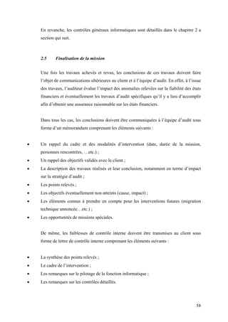 58
En revanche, les contrôles généraux informatiques sont détaillés dans le chapitre 2 a
section qui suit.
2.5 Finalisation de la mission
Une fois les travaux achevés et revus, les conclusions de ces travaux doivent faire
l’objet de communications ultérieures au client et à l’équipe d’audit. En effet, à l’issue
des travaux, l’auditeur évalue l’impact des anomalies relevées sur la fiabilité des états
financiers et éventuellement les travaux d’audit spécifiques qu’il y a lieu d’accomplir
afin d’obtenir une assurance raisonnable sur les états financiers.
Dans tous les cas, les conclusions doivent être communiquées à l’équipe d’audit sous
forme d’un mémorandum comprenant les éléments suivants :
• Un rappel du cadre et des modalités d’intervention (date, durée de la mission,
personnes rencontrées, …etc.) ;
• Un rappel des objectifs validés avec le client ;
• La description des travaux réalisés et leur conclusion, notamment en terme d’impact
sur la stratégie d’audit ;
• Les points relevés ;
• Les objectifs éventuellement non atteints (cause, impact) ;
• Les éléments connus à prendre en compte pour les interventions futures (migration
technique annoncée…etc.) ;
• Les opportunités de missions spéciales.
De même, les faiblesses de contrôle interne doivent être transmises au client sous
forme de lettre de contrôle interne comprenant les éléments suivants :
• La synthèse des points relevés ;
• Le cadre de l’intervention ;
• Les remarques sur le pilotage de la fonction informatique ;
• Les remarques sur les contrôles détaillés.
 