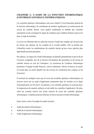 60
CHAPITRE 2 : L’AUDIT DE LA FONCTION INFORMATIQUE
(CONTROLES GENERAUX INFORMATIQUES)
Les contrôles généraux informatiques sont ceux relatifs à l’environnement général de
la fonction informatique. Ils contribuent de manière significative au renforcement du
niveau de contrôle interne. Leur qualité conditionne la fiabilité des contrôles
automatisés et par conséquent le degré de confiance que l’auditeur financier peut avoir
dans ce type de contrôles.
La revue est effectuée dans le cadre des travaux d’audit des comptes qui ont pour but
de former une opinion sur les comptes de la société auditée. Elle ne permet pas
d’identifier toutes les améliorations du contrôle interne qu’une revue spéciale plus
approfondie pourrait permettre.
Par ailleurs, cet aspect de l’audit informatique est planifié généralement avant la fin de
l’exercice comptable, lors de la mission d’évaluation des procédures et du niveau de
contrôle interne au sein de l’entreprise. La conclusion de l’auditeur informatique
permettra à l’équipe d’audit financier, selon la démarche décrite ci-dessus, de mener
un travail plus ou moins détaillé lors des travaux de vérification des comptes en fin
d’exercice.
Il convient de souligner aussi que la revue des contrôles généraux informatiques est
souvent suivie par un audit d’application notamment dans les sociétés où le degré
d’automatisation est très élevé. En général, si les contrôles généraux ne sont pas bons,
ils impacteront de manière indirecte et inévitable les contrôles d’application. De plus,
selon les constats relevés lors d’une mission de revue des contrôles généraux
informatiques, l’auditeur pourrait effectuer d’autres missions d’audit informatique.
Nous citons, à titre d’exemple les audits suivants :
• Audit des projets informatiques ;
• Audit de la sécurité informatique ;
• Audit d’application informatique.
 