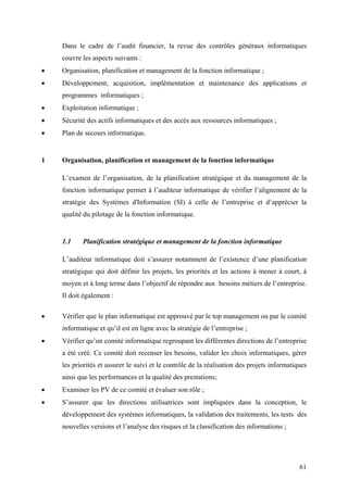 61
Dans le cadre de l’audit financier, la revue des contrôles généraux informatiques
couvre les aspects suivants :
• Organisation, planification et management de la fonction informatique ;
• Développement, acquisition, implémentation et maintenance des applications et
programmes informatiques ;
• Exploitation informatique ;
• Sécurité des actifs informatiques et des accès aux ressources informatiques ;
• Plan de secours informatique.
1 Organisation, planification et management de la fonction informatique
L’examen de l’organisation, de la planification stratégique et du management de la
fonction informatique permet à l’auditeur informatique de vérifier l’alignement de la
stratégie des Systèmes d'Information (SI) à celle de l’entreprise et d’apprécier la
qualité du pilotage de la fonction informatique.
1.1 Planification stratégique et management de la fonction informatique
L’auditeur informatique doit s’assurer notamment de l’existence d’une planification
stratégique qui doit définir les projets, les priorités et les actions à mener à court, à
moyen et à long terme dans l’objectif de répondre aux besoins métiers de l’entreprise.
Il doit également :
• Vérifier que le plan informatique est approuvé par le top management ou par le comité
informatique et qu’il est en ligne avec la stratégie de l’entreprise ;
• Vérifier qu’un comité informatique regroupant les différentes directions de l’entreprise
a été créé. Ce comité doit recenser les besoins, valider les choix informatiques, gérer
les priorités et assurer le suivi et le contrôle de la réalisation des projets informatiques
ainsi que les performances et la qualité des prestations;
• Examiner les PV de ce comité et évaluer son rôle ;
• S’assurer que les directions utilisatrices sont impliquées dans la conception, le
développement des systèmes informatiques, la validation des traitements, les tests des
nouvelles versions et l’analyse des risques et la classification des informations ;
 