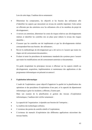 63
Lors de cette étape, l’auditeur devra notamment :
• Déterminer les composantes, les objectifs et les besoins des utilisateurs afin
d’identifier les aspects qui nécessitent un niveau de contrôle important. Cette action
est effectuée par des entretiens avec les utilisateurs clés et les membres du projet de
développement ;
• A travers ces entretiens, déterminer les zones de risques relatives aux développements
réalisés et identifier les contrôles mis en place pour réduire le niveau des risques
identifiés ;
• S’assurer que les contrôles ont été implémentés et que les développements réalisés
correspondent bien aux besoins des utilisateurs ;
• Revoir la méthodologie de développement qui a été suivie et s’assurer que toutes les
étapes ont été correctement documentées ;
• Evaluer et tester les procédures de maintenance standards des systèmes pour s’assurer
que toutes les modifications ont été correctement autorisées et documentées.
Un guide récapitulant les principaux travaux à effectuer sur les aspects relatifs au
développement, acquisition, implémentation et maintenance des applications et des
programmes informatiques est présenté en annexe1.
3 Exploitation informatique
L’audit de l’exploitation a pour objectif d’apprécier la qualité de la planification des
opérations et des procédures d’exploitation d’une part, et la capacité du département
informatique à gérer les incidents y afférents, d’autres part.
Dans son examen de la planification et gestion des travaux d’exploitation
informatiques, l’auditeur doit vérifier notamment :
• La capacité de l’organisation à répondre aux besoins de l’entreprise ;
• La maîtrise des technologies utilisées;
• L’existence des points de contrôle relatifs à l’exploitation;
• L’existence de manuels d’exploitation des différentes applications nécessitant des
travaux batchs;
 