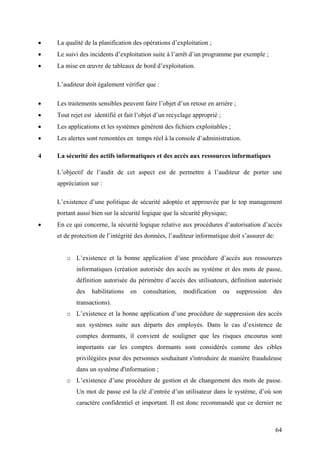 64
• La qualité de la planification des opérations d’exploitation ;
• Le suivi des incidents d’exploitation suite à l’arrêt d’un programme par exemple ;
• La mise en œuvre de tableaux de bord d’exploitation.
L’auditeur doit également vérifier que :
• Les traitements sensibles peuvent faire l’objet d’un retour en arrière ;
• Tout rejet est identifié et fait l’objet d’un recyclage approprié ;
• Les applications et les systèmes génèrent des fichiers exploitables ;
• Les alertes sont remontées en temps réel à la console d’administration.
4 La sécurité des actifs informatiques et des accès aux ressources informatiques
L’objectif de l’audit de cet aspect est de permettre à l’auditeur de porter une
appréciation sur :
L’existence d’une politique de sécurité adoptée et approuvée par le top management
portant aussi bien sur la sécurité logique que la sécurité physique;
• En ce qui concerne, la sécurité logique relative aux procédures d’autorisation d’accès
et de protection de l’intégrité des données, l’auditeur informatique doit s’assurer de:
o L’existence et la bonne application d’une procédure d’accès aux ressources
informatiques (création autorisée des accès au système et des mots de passe,
définition autorisée du périmètre d’accès des utilisateurs, définition autorisée
des habilitations en consultation, modification ou suppression des
transactions).
o L’existence et la bonne application d’une procédure de suppression des accès
aux systèmes suite aux départs des employés. Dans le cas d’existence de
comptes dormants, il convient de souligner que les risques encourus sont
importants car les comptes dormants sont considérés comme des cibles
privilégiées pour des personnes souhaitant s'introduire de manière frauduleuse
dans un système d'information ;
o L’existence d’une procédure de gestion et de changement des mots de passe.
Un mot de passe est la clé d’entrée d’un utilisateur dans le système, d’où son
caractère confidentiel et important. Il est donc recommandé que ce dernier ne
 