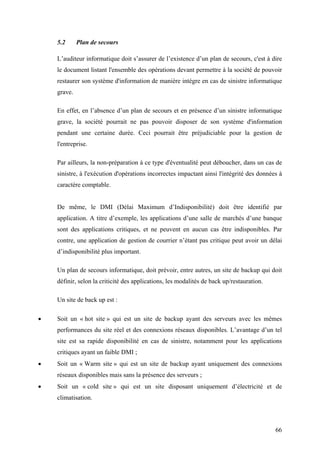 66
5.2 Plan de secours
L’auditeur informatique doit s’assurer de l’existence d’un plan de secours, c'est à dire
le document listant l'ensemble des opérations devant permettre à la société de pouvoir
restaurer son système d'information de manière intègre en cas de sinistre informatique
grave.
En effet, en l’absence d’un plan de secours et en présence d’un sinistre informatique
grave, la société pourrait ne pas pouvoir disposer de son système d'information
pendant une certaine durée. Ceci pourrait être préjudiciable pour la gestion de
l'entreprise.
Par ailleurs, la non-préparation à ce type d'éventualité peut déboucher, dans un cas de
sinistre, à l'exécution d'opérations incorrectes impactant ainsi l'intégrité des données à
caractère comptable.
De même, le DMI (Délai Maximum d’Indisponibilité) doit être identifié par
application. A titre d’exemple, les applications d’une salle de marchés d’une banque
sont des applications critiques, et ne peuvent en aucun cas être indisponibles. Par
contre, une application de gestion de courrier n’étant pas critique peut avoir un délai
d’indisponibilité plus important.
Un plan de secours informatique, doit prévoir, entre autres, un site de backup qui doit
définir, selon la criticité des applications, les modalités de back up/restauration.
Un site de back up est :
• Soit un « hot site » qui est un site de backup ayant des serveurs avec les mêmes
performances du site réel et des connexions réseaux disponibles. L’avantage d’un tel
site est sa rapide disponibilité en cas de sinistre, notamment pour les applications
critiques ayant un faible DMI ;
• Soit un « Warm site » qui est un site de backup ayant uniquement des connexions
réseaux disponibles mais sans la présence des serveurs ;
• Soit un « cold site » qui est un site disposant uniquement d’électricité et de
climatisation.
 