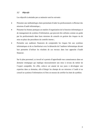 5
3.2 Objectifs
Les objectifs à atteindre par ce mémoire sont les suivants :
• Présenter une méthodologie claire permettant d’aider les professionnels à effectuer des
missions d’audit informatique ;
• Présenter les bonnes pratiques en matière d’organisation de la fonction informatique et
de management du système d’information, qui peuvent être utilisées comme un guide
par les professionnels dans leurs missions de conseils en gestion des risques ou de
mise en place des procédures de contrôle interne ;
• Permettre aux auditeurs financiers de comprendre les risques liés aux systèmes
informatiques et de se familiariser avec la démarche de l’auditeur informatique devant
leur permettre d’utiliser les résultats de ces travaux dans leur approche d’audit
financier.
Sur le plan personnel, ce travail m’a permis d’approfondir mes connaissances dans un
domaine stratégique qui implique nécessairement une mise à niveau du métier de
l’expert comptable. En effet, celui-ci est amené de nos jours à développer une
expertise dans ce domaine, afin d’élargir les champs de ses missions à l’audit et au
conseil en système d’information et d’être en mesure de certifier les états de synthèse.
 