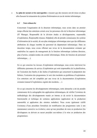 68
• Le plan de secours et les sauvegardes : s'assurer que des mesures ont été mises en place
afin d'assurer la restauration du système d'information en cas de sinistre informatique.
6.2 Notre démarche
Concernant l’organisation de la direction informatique, nous avons dans un premier
temps effectué des entretiens croisés avec les personnes clés de la direction informatique
(IT Manager, Responsable de la division études et développements, responsable
d’exploitation, Responsable réseaux, Helpdesk) afin de prendre connaissance du système
d’information de la société, de son plan stratégique informatique ainsi que des différentes
attributions de chaque membre du personnel du département informatique. Dans un
deuxième temps, nous avons effectué une revue de la documentation existante qui
matérialise les aspects du management de la fonction informatique (schéma directeur,
plan d’action, comptes-rendus du comité informatique, fiches de fonction du personnel
informatique, …).
En ce qui concerne les travaux d’exploitation informatique, nous avons interviewé les
différentes personnes du service d’exploitation qui sont responsables de la planification,
de l’exécution des batchs et des tâches d’exploitation qui concernent la préparation des
fichiers, l’exécution des programmes, le suivi des incidents ou problèmes d’exploitation.
Ces entretiens ont été complétés par une revue de la documentation d’exploitation
existante (manuel d’exploitation, registre des incidents, …).
En ce qui concerne les développements informatiques, notre démarche a été de prendre
connaissance de la cartographie des applications informatiques, de vérifier l’existence de
méthodologie des développements menés en interne et de revoir la documentation
fonctionnelle et technique de certaines applications (application de la production
automobile et application des sinistres maladies). Nous avons également vérifié
l’existence d’une procédure formalisée de modification des programmes suite à une
maintenance corrective ou évolutive, ainsi qu’une procédure de mise en production (les
développeurs ne doivent en aucun procéder eux-mêmes à la mise en production des
programmes).
 