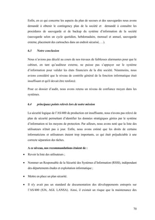 70
Enfin, en ce qui concerne les aspects du plan de secours et des sauvegardes nous avons
demandé à obtenir le contingency plan de la société et demandé à connaître les
procédures de sauvegarde et de backup du système d’information de la société
(sauvegarde selon un cycle quotidien, hebdomadaire, mensuel et annuel, sauvegarde
externe, placement des cartouches dans un endroit sécurisé, …).
6.3 Notre conclusion
Nous n’avions pas décelé au cours de nos travaux de faiblesses alarmantes pour que le
cabinet, en tant qu’auditeur externe, ne puisse pas s’appuyer sur le système
d’information pour valider les états financiers de la dite société. Néanmoins, nous
avions considéré que le niveau de contrôle général de la fonction informatique était
insuffisant et qu'il devait être renforcé.
Pour ce dossier d’audit, nous avons retenu un niveau de confiance moyen dans les
systèmes.
6.4 principaux points relevés lors de notre mission
La sécurité logique de l’AS/400 de production est insuffisante, nous n'avons pas relevé de
plan de sécurité permettant d’identifier les données stratégiques gérées par le système
d’information ni les moyens de protection. Par ailleurs, nous avons noté que la liste des
utilisateurs n'était pas à jour. Enfin, nous avons estimé que les droits de certains
informaticiens et utilisateurs étaient trop importants, ce qui était préjudiciable à une
correcte séparation des tâches.
A ce niveau, nos recommandations étaient de :
• Revoir la liste des utilisateurs ;
• Nommer un Responsable de la Sécurité des Systèmes d’Information (RSSI), indépendant
des départements études et exploitation informatique ;
• Mettre en place un plan sécurité.
• Il n'y avait pas un standard de documentation des développements entrepris sur
l’AS/400 (S36, AGL LANSA). Ainsi, il existait un risque que la maintenance des
 