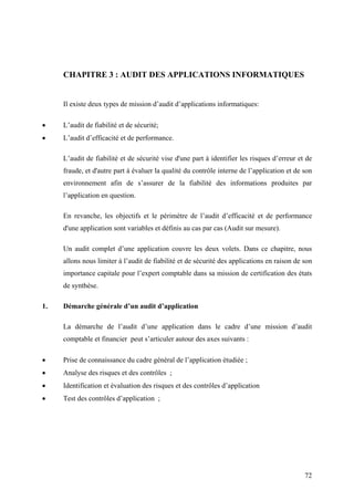 72
CHAPITRE 3 : AUDIT DES APPLICATIONS INFORMATIQUES
Il existe deux types de mission d’audit d’applications informatiques:
• L’audit de fiabilité et de sécurité;
• L’audit d’efficacité et de performance.
L’audit de fiabilité et de sécurité vise d'une part à identifier les risques d’erreur et de
fraude, et d'autre part à évaluer la qualité du contrôle interne de l’application et de son
environnement afin de s’assurer de la fiabilité des informations produites par
l’application en question.
En revanche, les objectifs et le périmètre de l’audit d’efficacité et de performance
d'une application sont variables et définis au cas par cas (Audit sur mesure).
Un audit complet d’une application couvre les deux volets. Dans ce chapitre, nous
allons nous limiter à l’audit de fiabilité et de sécurité des applications en raison de son
importance capitale pour l’expert comptable dans sa mission de certification des états
de synthèse.
1. Démarche générale d’un audit d’application
La démarche de l’audit d’une application dans le cadre d’une mission d’audit
comptable et financier peut s’articuler autour des axes suivants :
• Prise de connaissance du cadre général de l’application étudiée ;
• Analyse des risques et des contrôles ;
• Identification et évaluation des risques et des contrôles d’application
• Test des contrôles d’application ;
 