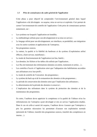 73
1.1 Prise de connaissance du cadre général de l’application
Cette phase a pour objectif de comprendre l’environnement général dans lequel
l’application a été développée ou acquise, mise en service et exploitée. Ceci permet de
cerner l’environnement de contrôle de l’application. Cette prise de connaissance portera
notamment, sur :
o Les systèmes sur lesquels l’application est installée;
o La méthodologie utilisée pour son développement et sa mise en service ;
o Le langage utilisé pour son développement, ses interfaces, sa portabilité, son intégration
avec les autres systèmes et applications de l’entreprise;
o Ses programmes sources.
o La nature, la qualité et la fiabilité du hardware et du système d’exploitation utilisé
(Micros, client serveur, mainframe) ;
o Le mode de fonctionnement de l’application (on line, batch) ;
o Les données, les fichiers et les tables clés utilisés par l’application ;
o Les flux de traitement des informations (données en entrée, traitement et sorties…) ;
o Les contrôles d’accès à l’application ainsi que l’adéquation des habilitations accordées
aux utilisateurs avec leur profil ;
o Le mode de contrôle de l’exécution des programmes ;
o Le système du back up et de la restauration des données et des programmes ;
o La période de conservation des données ainsi que l’implication des utilisateurs ;
o La détermination de la période des données à conserver ;
o L’implication des utilisateurs dans le système de protection des données et de la
maintenance des programmes.
En outre, l’auditeur devra apprécier la compétence et la qualité de l’éditeur et/ou les
informaticiens de l’entreprise ayant développé et mis en service l’application étudiée.
Dans le cas où celle-ci aurait été acquise, l’auditeur devra s’assurer que l’entreprise a
pris les garanties nécessaires lui permettant d’assurer son exploitation normale
(pérennité de l’éditeur, transfert des programmes sources, transfert des compétences en
interne…).
 