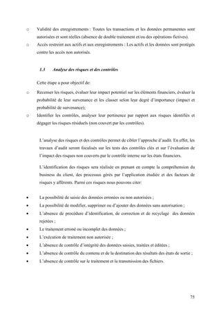 75
o Validité des enregistrements : Toutes les transactions et les données permanentes sont
autorisées et sont réelles (absence de double traitement et/ou des opérations fictives).
o Accès restreint aux actifs et aux enregistrements : Les actifs et les données sont protégés
contre les accès non autorisés.
1.3 Analyse des risques et des contrôles
Cette étape a pour objectif de:
o Recenser les risques, évaluer leur impact potentiel sur les éléments financiers, évaluer la
probabilité de leur survenance et les classer selon leur degré d’importance (impact et
probabilité de survenance);
o Identifier les contrôles, analyser leur pertinence par rapport aux risques identifiés et
dégager les risques résiduels (non couvert par les contrôles).
L’analyse des risques et des contrôles permet de cibler l’approche d’audit. En effet, les
travaux d’audit seront focalisés sur les tests des contrôles clés et sur l’évaluation de
l’impact des risques non couverts par le contrôle interne sur les états financiers.
L’identification des risques sera réalisée en prenant en compte la compréhension du
business du client, des processus gérés par l’application étudiée et des facteurs de
risques y afférents. Parmi ces risques nous pouvons citer:
• La possibilité de saisie des données erronées ou non autorisées ;
• La possibilité de modifier, supprimer ou d’ajouter des données sans autorisation ;
• L’absence de procédure d’identification, de correction et de recyclage des données
rejetées ;
• Le traitement erroné ou incomplet des données ;
• L’exécution de traitement non autorisée ;
• L’absence de contrôle d’intégrité des données saisies, traitées et éditées ;
• L’absence de contrôle du contenu et de la destination des résultats des états de sortie ;
• L’absence de contrôle sur le traitement et la transmission des fichiers.
 