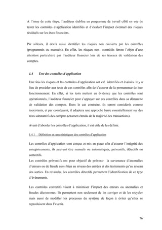 76
A l’issue de cette étape, l’auditeur établira un programme de travail ciblé en vue de
tester les contrôles d’application identifiés et d’évaluer l’impact éventuel des risques
résiduels sur les états financiers.
Par ailleurs, il devra aussi identifier les risques non couverts par les contrôles
(programmés ou manuels). En effet, les risques non contrôlés feront l’objet d’une
attention particulière par l’auditeur financier lors de ses travaux de validation des
comptes.
1.4 Test des contrôles d’application
Une fois les risques et les contrôles d’application ont été identifiés et évalués. Il y a
lieu de procéder aux tests de ces contrôles afin de s’assurer de la permanence de leur
fonctionnement. En effet, si les tests mettent en évidence que les contrôles sont
opérationnels, l’auditeur financier peut s’appuyer sur ces contrôles dans sa démarche
de validation des comptes. Dans le cas contraire, ils seront considérés comme
inexistants, et par conséquent, il adoptera une approche basée essentiellement sur des
tests substantifs des comptes (examen étendu de la majorité des transactions).
Avant d’aborder les contrôles d’application, il est utile de les définir.
1.4.1 Définition et caractéristiques des contrôles d’application
Les contrôles d’application sont conçus et mis en place afin d’assurer l’intégrité des
enregistrements, ils peuvent être manuels ou automatiques, préventifs, détectifs ou
correctifs.
Les contrôles préventifs ont pour objectif de prévenir la survenance d’anomalies
d’erreurs ou de fraude aussi bien au niveau des entrées et des traitements qu’au niveau
des sorties. En revanche, les contrôles détectifs permettent l’identification de ce type
d’événements.
Les contrôles correctifs visent à minimiser l’impact des erreurs ou anomalies et
fraudes découvertes. Ils permettent non seulement de les corriger et de les recycler
mais aussi de modifier les processus du système de façon à éviter qu’elles se
reproduisent dans l’avenir.
 