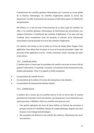 77
Contrairement aux contrôles généraux informatiques qui s’exercent au niveau global
de la fonction informatique, les contrôles d’application opèrent au niveau des
transactions. En effet, ils procurent une assurance d’audit direct quant à la fiabilité des
enregistrements.
Par ailleurs, il y a lieu de noter l’interconnexion de ces deux types de contrôles. En
effet, si les contrôles généraux informatiques ne fonctionnent pas correctement, ceci
conduira forcément à l’inefficacité des contrôles d’application. C’est pour cela que
l’auditeur devra normalement tester les premiers et conclure qu’ils fonctionnent
correctement avant de procéder à la revue des contrôles d’application.
Ces derniers sont conçus et mis en place au niveau de chaque phase logique d’une
application. Nous allons donc les passer en revue au niveau des principales étapes des
processus d’une application à savoir : entrées, traitement, sorties, recyclage des rejets
et des erreurs.
1.4.2 Contrôle des entrées
L’auditeur devra s’assurer que les procédures de contrôle sont mises en œuvre afin de
garantir l’autorisation, l’exactitude, l’existence, et l’exhaustivité des transactions et des
données permanentes. Ainsi, il est appelé à vérifier notamment
• Les procédures de contrôle d’accès ;
• Les procédures de la collecte et la saisie des transactions et des données ;
• Les procédures de traitement des données rejetées.
1.4.3 Contrôle d’accès
L’auditeur doit s’assurer que les contrôles prévus et mis en œuvre dans le système
permettant de restreindre l’accès aux données, aux programmes et aux transactions aux
seules personnes y habilitées. Parmi ces contrôles nous pouvons citer :
o Une gestion appropriée des mots de passe définie en fonction des ressources à
partager (unicité de l’identifiant, absence de compte générique, longueur des mots
de passe et leur changement périodique).
o Des procédures de détection et de contrôle des tentatives infructueuses des accès
non autorisés ;
 