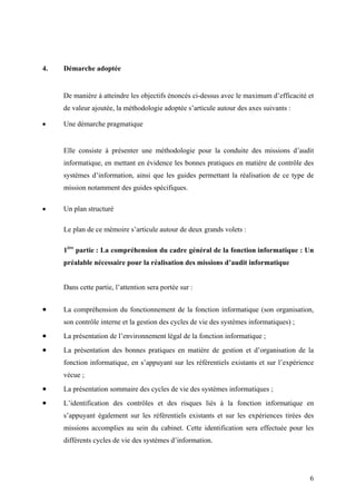 6
4. Démarche adoptée
De manière à atteindre les objectifs énoncés ci-dessus avec le maximum d’efficacité et
de valeur ajoutée, la méthodologie adoptée s’articule autour des axes suivants :
• Une démarche pragmatique
Elle consiste à présenter une méthodologie pour la conduite des missions d’audit
informatique, en mettant en évidence les bonnes pratiques en matière de contrôle des
systèmes d’information, ainsi que les guides permettant la réalisation de ce type de
mission notamment des guides spécifiques.
• Un plan structuré
Le plan de ce mémoire s’articule autour de deux grands volets :
1ère
partie : La compréhension du cadre général de la fonction informatique : Un
préalable nécessaire pour la réalisation des missions d’audit informatique
Dans cette partie, l’attention sera portée sur :
• La compréhension du fonctionnement de la fonction informatique (son organisation,
son contrôle interne et la gestion des cycles de vie des systèmes informatiques) ;
• La présentation de l’environnement légal de la fonction informatique ;
• La présentation des bonnes pratiques en matière de gestion et d’organisation de la
fonction informatique, en s’appuyant sur les référentiels existants et sur l’expérience
vécue ;
• La présentation sommaire des cycles de vie des systèmes informatiques ;
• L’identification des contrôles et des risques liés à la fonction informatique en
s’appuyant également sur les référentiels existants et sur les expériences tirées des
missions accomplies au sein du cabinet. Cette identification sera effectuée pour les
différents cycles de vie des systèmes d’information.
 