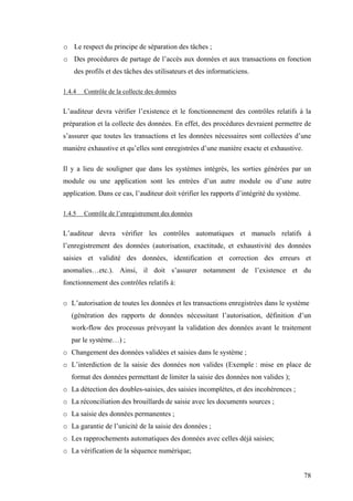 78
o Le respect du principe de séparation des tâches ;
o Des procédures de partage de l’accès aux données et aux transactions en fonction
des profils et des tâches des utilisateurs et des informaticiens.
1.4.4 Contrôle de la collecte des données
L’auditeur devra vérifier l’existence et le fonctionnement des contrôles relatifs à la
préparation et la collecte des données. En effet, des procédures devraient permettre de
s’assurer que toutes les transactions et les données nécessaires sont collectées d’une
manière exhaustive et qu’elles sont enregistrées d’une manière exacte et exhaustive.
Il y a lieu de souligner que dans les systèmes intégrés, les sorties générées par un
module ou une application sont les entrées d’un autre module ou d’une autre
application. Dans ce cas, l’auditeur doit vérifier les rapports d’intégrité du système.
1.4.5 Contrôle de l’enregistrement des données
L’auditeur devra vérifier les contrôles automatiques et manuels relatifs à
l’enregistrement des données (autorisation, exactitude, et exhaustivité des données
saisies et validité des données, identification et correction des erreurs et
anomalies…etc.). Ainsi, il doit s’assurer notamment de l’existence et du
fonctionnement des contrôles relatifs à:
o L’autorisation de toutes les données et les transactions enregistrées dans le système
(génération des rapports de données nécessitant l’autorisation, définition d’un
work-flow des processus prévoyant la validation des données avant le traitement
par le système…) ;
o Changement des données validées et saisies dans le système ;
o L’interdiction de la saisie des données non valides (Exemple : mise en place de
format des données permettant de limiter la saisie des données non valides );
o La détection des doubles-saisies, des saisies incomplètes, et des incohérences ;
o La réconciliation des brouillards de saisie avec les documents sources ;
o La saisie des données permanentes ;
o La garantie de l’unicité de la saisie des données ;
o Les rapprochements automatiques des données avec celles déjà saisies;
o La vérification de la séquence numérique;
 
