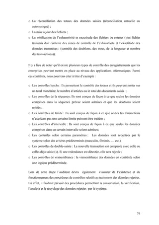 79
o La réconciliation des totaux des données saisies (réconciliation annuelle ou
automatique) ;
o La mise à jour des fichiers ;
o La vérification de l’exhaustivité et exactitude des fichiers ou entrées (tout fichier
transmis doit contenir des zones de contrôle de l’exhaustivité et l’exactitude des
données transmises : (contrôle des doublons, des trous, de la longueur et nombre
des transactions)).
Il y a lieu de noter qu’il existe plusieurs types de contrôle des enregistrements que les
entreprises peuvent mettre en place au niveau des applications informatiques. Parmi
ces contrôles, nous pourrons citer à titre d’exemple :
o Les contrôles batchs : Ils permettent le contrôle des totaux et ils peuvent porter sur
un total monétaire, le nombre d’articles ou le total des documents saisis ;
o Les contrôles de la séquence: Ils sont conçus de façon à ce que seules les données
comprises dans la séquence prévue soient admises et que les doublons soient
rejetés ;
o Les contrôles de limite : Ils sont conçus de façon à ce que seules les transactions
n’excédant pas une certaine limite puissent être traitées ;
o Les contrôles d’intervalle : Ils sont conçus de façon à ce que seules les données
comprises dans un certain intervalle soient admises;
o Les contrôles selon certains paramètres : Les données sont acceptées par le
système selon des critères prédéterminés (masculin, féminin, … etc.)
o Les contrôles de double-saisie : La nouvelle transaction est comparée avec celle ou
celles déjà saisie (s). Si une redondance est détectée, elle sera rejetée ;
o Les contrôles de vraisemblance : la vraisemblance des données est contrôlée selon
une logique prédéterminée.
Lors de cette étape l’auditeur devra également s’assurer de l’existence et du
fonctionnement des procédures de contrôles relatifs au traitement des données rejetées.
En effet, il faudrait prévoir des procédures permettant la conservation, la vérification,
l’analyse et le recyclage des données rejetées par le système.
 