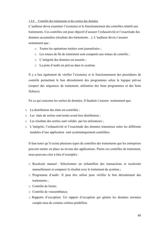 80
1.4.6 Contrôle des traitements et des sorties des données
L’auditeur devra examiner l’existence et le fonctionnement des contrôles relatifs aux
traitements. Ces contrôles ont pour objectif d’assurer l’exhaustivité et l’exactitude des
données accumulées (résultats des traitements…). L’auditeur devra s’assurer
notamment que :
o Toutes les opérations traitées sont journalisées ;
o Les totaux de fin de traitement sont comparés aux totaux de contrôle ;
o L’intégrité des données est assurée ;
o La piste d’audit est prévue dans le système.
Il y a lieu également de vérifier l’existence et le fonctionnement des procédures de
contrôle permettant le bon déroulement des programmes selon la logique prévue
(respect des séquences de traitement, utilisation des bons programmes et des bons
fichiers).
En ce qui concerne les sorties de données, Il faudrait s’assurer notamment que:
o La distribution des états est contrôlée ;
o Les états de sorties sont testés avant leur distribution ;
o Les résultats des sorties sont validés par les utilisateurs ;
o L’intégrité, l’exhaustivité et l’exactitude des données transmises entre les différents
modules d’une application sont systématiquement contrôlées.
Il faut noter qu’il existe plusieurs types de contrôles des traitements que les entreprises
peuvent mettre en place au niveau des applications. Parmi ces contrôles de traitement,
nous pouvons citer à titre d’exemples :
o Recalcule manuel : Sélectionner un échantillon des transactions et recalculer
manuellement et comparer le résultat avec le traitement du système ;
o Programme d’audit : Il peut être utilisé pour vérifier le bon déroulement des
traitements ;
o Contrôle de limite;
o Contrôle de vraisemblance;
o Rapports d’exception: Un rapport d’exception qui génère les données erronées
compte tenu de certains critères prédéfinis.
 