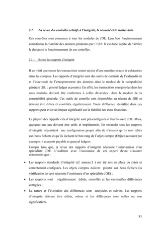 83
2.1 La revue des contrôles relatifs à l’intégrité, la sécurité et le master data
Ces contrôles sont communs à tous les modules de JDE. Leur bon fonctionnement
conditionne la fiabilité des données produites par l’ERP. Il est donc capital de vérifier
le design et le fonctionnement de ces contrôles.
2.1.1 Revue des rapports d’intégrité
Il est vital que toutes les transactions soient saisies d’une manière exacte et exhaustive
dans les comptes. Les rapports d’intégrité sont des outils de contrôle de l’exhaustivité
et l’exactitude de l’enregistrement des données dans le module de la comptabilité
générale (GL : general ledger accounts). En effet, les transactions enregistrées dans les
sous modules doivent être conformes à celles déversées dans le module de la
comptabilité générale. Ces outils de contrôle sont disponibles au niveau de JDE et
doivent être édités et contrôlés régulièrement. Toute différence identifiée dans ces
rapports peut avoir un impact significatif sur la fiabilité des états financiers.
La plupart des rapports clés d’intégrité sont pré-configurés et fournis avec JDE. Mais,
quelques-uns uns doivent être créés et implémentés. En revanche tous les rapports
d’intégrité nécessitent une configuration propre afin de s’assurer qu’ils sont reliés
aux bons fichiers et qu’ils incluent le bon rang de l’objet compte (Object account) par
exemple. « accounts payable to general ledger».
Compte tenu que, la revue des rapports d’intégrité nécessite l’intervention d’un
spécialiste JDE. L’auditeur avec l’assistance de cet expert devra s’assurer
notamment que :
• Les rapports standards d’intégrité (cf. annexe 2 ) ont été mis en place ou créés et
correctement configurés. Les objets comptes doivent pointer aux bons fichiers (la
vérification de ceci nécessite l’assistance d’un spécialiste JDE) ;
• Les rapports sont régulièrement édités, contrôlés et les éventuelles différences
corrigées ;
• La nature et l’évolution des différences sont analysées et suivies. Les rapports
d’intégrité doivent être édités, même si les différences sont nulles ou non
significatives.
 