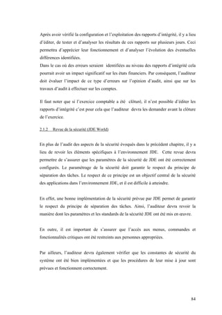 84
Après avoir vérifié la configuration et l’exploitation des rapports d’intégrité, il y a lieu
d’éditer, de tester et d’analyser les résultats de ces rapports sur plusieurs jours. Ceci
permettra d’apprécier leur fonctionnement et d’analyser l’évolution des éventuelles
différences identifiées.
Dans le cas où des erreurs seraient identifiées au niveau des rapports d’intégrité cela
pourrait avoir un impact significatif sur les états financiers. Par conséquent, l’auditeur
doit évaluer l’impact de ce type d’erreurs sur l’opinion d’audit, ainsi que sur les
travaux d’audit à effectuer sur les comptes.
Il faut noter que si l’exercice comptable a été clôturé, il n’est possible d’éditer les
rapports d’intégrité c’est pour cela que l’auditeur devra les demander avant la clôture
de l’exercice.
2.1.2 Revue de la sécurité (JDE World)
En plus de l’audit des aspects de la sécurité évoqués dans le précédent chapitre, il y a
lieu de revoir les éléments spécifiques à l’environnement JDE. Cette revue devra
permettre de s’assurer que les paramètres de la sécurité de JDE ont été correctement
configurés. Le paramétrage de la sécurité doit garantir le respect du principe de
séparation des tâches. Le respect de ce principe est un objectif central de la sécurité
des applications dans l’environnement JDE, et il est difficile à atteindre.
En effet, une bonne implémentation de la sécurité prévue par JDE permet de garantir
le respect du principe de séparation des tâches. Ainsi, l’auditeur devra revoir la
manière dont les paramètres et les standards de la sécurité JDE ont été mis en œuvre.
En outre, il est important de s’assurer que l’accès aux menus, commandes et
fonctionnalités critiques ont été restreints aux personnes appropriées.
Par ailleurs, l’auditeur devra également vérifier que les constantes de sécurité du
système ont été bien implémentées et que les procédures de leur mise à jour sont
prévues et fonctionnent correctement.
 