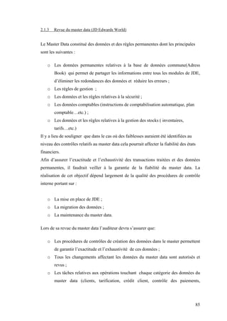 85
2.1.3 Revue du master data (JD Edwards World)
Le Master Data constitué des données et des règles permanentes dont les principales
sont les suivantes :
o Les données permanentes relatives à la base de données commune(Adress
Book) qui permet de partager les informations entre tous les modules de JDE,
d’éliminer les redondances des données et réduire les erreurs ;
o Les règles de gestion ;
o Les données et les règles relatives à la sécurité ;
o Les données comptables (instructions de comptabilisation automatique, plan
comptable…etc.) ;
o Les données et les règles relatives à la gestion des stocks ( inventaires,
tarifs…etc.)
Il y a lieu de souligner que dans le cas où des faiblesses auraient été identifiées au
niveau des contrôles relatifs au master data cela pourrait affecter la fiabilité des états
financiers.
Afin d’assurer l’exactitude et l’exhaustivité des transactions traitées et des données
permanentes, il faudrait veiller à la garantie de la fiabilité du master data. La
réalisation de cet objectif dépend largement de la qualité des procédures de contrôle
interne portant sur :
o La mise en place de JDE ;
o La migration des données ;
o La maintenance du master data.
Lors de sa revue du master data l’auditeur devra s’assurer que:
o Les procédures de contrôles de création des données dans le master permettent
de garantir l’exactitude et l’exhaustivité de ces données ;
o Tous les changements affectant les données du master data sont autorisés et
revus ;
o Les tâches relatives aux opérations touchant chaque catégorie des données du
master data (clients, tarification, crédit client, contrôle des paiements,
 