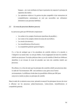 86
banques…etc.) sont attribuées de façon à permettre de respecter le principe de
séparation des tâches ;
o Les opérations relatives à la gestion du plan comptable et des instructions de
comptabilisation automatiques ne sont pas accessibles aux utilisateurs
(limitation à une personne habilitée).
2.2 La revue des processus (business process)
Les processus gérés par JD Edwards comprennent :
o Les achats et les comptes fournisseurs (purchases & payables) ;
o Les ventes et les comptes clients (revenues & receivables) ;
o Les stocks (inventories) ;
o Les immobilisations (fixed assets) ;
o La comptabilité générale (general ledger) ;
Il y a lieu de souligner que si les procédures de contrôle relatives à la sécurité, à
l’intégrité et au master data ne sont pas fiables, il sera inapproprié de tester les contrôles
relatifs aux processus. Il est plus judicieux dans ce cas de remédier d’abord aux faiblesses
identifiées à ces niveaux là avant de procéder aux tests des contrôles relatifs aux
processus.
Par ailleurs, il y a lieu de noter que les principes des contrôles relatifs aux processus dans
le cadre de l’environnement JDE sont similaires à ceux gérés sous d’autres
environnements. La différence réside dans les possibilités offertes par JDE pour
concevoir et mettre en place ces principes de contrôle
Dans le cadre de ce mémoire nous avons présenté en annexe3 les principaux travaux de revue
à effectuer sur les processus achats-fournisseurs, ventes-clients, immobilisations et
comptabilité générale.
 