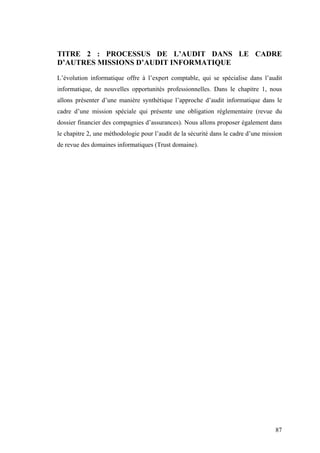87
TITRE 2 : PROCESSUS DE L’AUDIT DANS LE CADRE
D’AUTRES MISSIONS D’AUDIT INFORMATIQUE
L’évolution informatique offre à l’expert comptable, qui se spécialise dans l’audit
informatique, de nouvelles opportunités professionnelles. Dans le chapitre 1, nous
allons présenter d’une manière synthétique l’approche d’audit informatique dans le
cadre d’une mission spéciale qui présente une obligation réglementaire (revue du
dossier financier des compagnies d’assurances). Nous allons proposer également dans
le chapitre 2, une méthodologie pour l’audit de la sécurité dans le cadre d’une mission
de revue des domaines informatiques (Trust domaine).
 