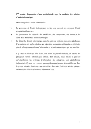 7
2ème
partie : Proposition d’une méthodologie pour la conduite des missions
d’audit informatique.
Dans cette partie, l’accent sera mis sur :
• Le processus de l’audit informatique en tant que support aux missions d’audit
comptable et financier ;
• La présentation des objectifs, des spécificités, des composantes, des phases et des
outils de la démarche d’audit informatique.
• La démarche d’audit informatique dans le cadre de certaines missions spécifiques.
L’accent sera mis sur les missions qui présentent un caractère obligatoire ou prioritaire
pour le pilotage des systèmes d’information et la gestion des risques qui leur sont liés.
Il y a lieu de noter que nous avons joint en fin du présent mémoire, un lexique des
principaux termes informatiques utilisés. Par ailleurs, nous tenons à préciser
qu’actuellement les systèmes d’information des entreprises sont généralement
informatisés. Ce sont ces systèmes automatisés auxquels nous faisons référence dans
le présent mémoire. Les termes souvent utilisés dans notre étude sont soit les systèmes
informatiques, soit les systèmes d’information (SI).
 