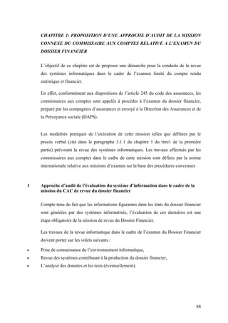 88
CHAPITRE 1: PROPOSITION D’UNE APPROCHE D’AUDIT DE LA MISSION
CONNEXE DU COMMISSAIRE AUX COMPTES RELATIVE A L’EXAMEN DU
DOSSIER FINANCIER
L’objectif de ce chapitre est de proposer une démarche pour la conduite de la revue
des systèmes informatiques dans le cadre de l’examen limité du compte rendu
statistique et financier.
En effet, conformément aux dispositions de l’article 245 du code des assurances, les
commissaires aux comptes sont appelés à procéder à l’examen du dossier financier,
préparé par les compagnies d’assurances et envoyé à la Direction des Assurances et de
la Prévoyance sociale (DAPS).
Les modalités pratiques de l’exécution de cette mission telles que définies par le
procès verbal (cité dans le paragraphe 3.1.1 du chapitre 1 du titre1 de la première
partie) prévoient la revue des systèmes informatiques. Les travaux effectués par les
commissaires aux comptes dans le cadre de cette mission sont définis par la norme
internationale relative aux missions d’examen sur la base des procédures convenues
1 Approche d’audit de l’évaluation du système d’information dans le cadre de la
mission du CAC de revue du dossier financier
Compte tenu du fait que les informations figurantes dans les états du dossier financier
sont générées par des systèmes informatisés, l’évaluation de ces dernières est une
étape obligatoire de la mission de revue du Dossier Financier.
Les travaux de la revue informatique dans le cadre de l’examen du Dossier Financier
doivent porter sur les volets suivants :
• Prise de connaissance de l’environnement informatique,
• Revue des systèmes contribuant à la production du dossier financier,
• L’analyse des données et les tests (éventuellement).
 