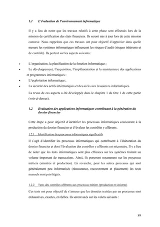 89
1.1 L’évaluation de l’environnement informatique
Il y a lieu de noter que les travaux relatifs à cette phase sont effectués lors de la
mission de certification des états financiers. Ils seront mis à jour lors de cette mission
connexe. Nous rappelons que ces travaux ont pour objectif d’apprécier dans quelle
mesure les systèmes informatiques influencent les risques d’audit (risques inhérents et
de contrôle). Ils portent sur les aspects suivants :
• L’organisation, la planification de la fonction informatique ;
• Le développement, l’acquisition, l’implémentation et la maintenance des applications
et programmes informatiques ;
• L’exploitation informatique ;
• La sécurité des actifs informatiques et des accès aux ressources informatiques.
La revue de ces aspects a été développée dans le chapitre 1 du titre 1 de cette partie
(voir ci-dessus).
1.2 Evaluation des applications informatiques contribuant à la génération du
dossier financier
Cette étape a pour objectif d’identifier les processus informatiques concourant à la
production du dossier financier et d’évaluer les contrôles y afférents.
1.2.1 Identification des processus informatiques significatifs
Il s’agit d’identifier les processus informatiques qui contribuent à l’élaboration du
dossier financier et dont l’évaluation des contrôles y afférents est nécessaire. Il y a lieu
de noter que les tests informatiques sont plus efficaces sur les systèmes traitant un
volume important de transactions. Ainsi, ils porteront notamment sur les processus
métiers (sinistres et production). En revanche, pour les autres processus qui sont
généralement peu informatisés (réassurance, recouvrement et placement) les tests
manuels sont privilégiés.
1.2.2 Tests des contrôles afférents aux processus métiers (production et sinistres)
Ces tests ont pour objectif de s’assurer que les données traitées par un processus sont
exhaustives, exactes, et réelles. Ils seront axés sur les volets suivants :
 