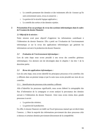 90
o Le contrôle permanent des données et des traitements afin de s’assurer qu’ils
sont correctement saisis, revus et conservés ;
o La gestion de la sécurité logique applicative ;
o Le contrôle des sorties et des données rejetées.
2 Présentation d’un cas pratique de revue des systèmes informatiques dans le cadre
de l’examen du dossier financier
2.1 Objectif de la mission :
Notre mission avait pour objectif d’apprécier les informations contribuant à
l’élaboration du dossier financier. Elle a porté sur l’évaluation de l’environnement
informatique et sur la revue des applications informatiques qui génèrent les
informations servant à la production du dossier financier.
2.2 Evaluation de l’environnement informatique :
Lors de cette étape nous avons procédé à une revue des contrôles généraux
informatiques. Ces derniers ont été développés dans le chapitre 1 du titre 1 de la
deuxième partie.
2.3 Revue des applications informatiques :
Lors de cette étape, nous avons identifié les principaux processus et les contrôles clés
y afférents dans un premier temps et par la suite nous avons procédé aux tests de ces
contrôles.
2.3.1 Identification des processus et des contrôles y afférents
Afin d’identifier les processus significatifs, nous avons élaboré la cartographie des
flux d’information de la compagnie et avons analysé la provenance des données
servant à l’élaboration du dossier financier. Ainsi nous avons retenu deux grands
processus à savoir:
o La gestion des sinistres;
o La gestion de la production.
En effet, le dossier financier est établi sur Excel (processus manuel qui est décrit dans
l’annexe…). Mais la majorité des informations proviennent des deux processus cités
ci-dessus et certaines données proviennent directement de la comptabilité.
 