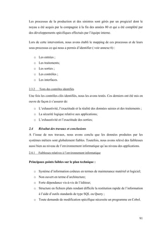91
Les processus de la production et des sinistres sont gérés par un progiciel dont le
noyau a été acquis par la compagnie à la fin des années 80 et qui a été complété par
des développements spécifiques effectués par l’équipe interne.
Lors de cette intervention, nous avons établi le mapping de ces processus et de leurs
sous processus ce qui nous a permis d’identifier ( voir annexe 6) :
o Les entrées ;
o Les traitements;
o Les sorties ;
o Les contrôles ;
o Les interfaces.
2.3.2 Tests des contrôles identifiés
Une fois les contrôles clés identifiés, nous les avons testés. Ces derniers ont été mis en
ouvre de façon à s’assurer de:
o L’exhaustivité, l’exactitude et la réalité des données saisies et des traitements ;
o La sécurité logique relative aux applications;
o L’exhaustivité et l’exactitude des sorties;
2.4 Résultat des travaux et conclusions
A l’issue de nos travaux, nous avons conclu que les données produites par les
systèmes métiers sont globalement fiables. Toutefois, nous avons relevé des faiblesses
aussi bien au niveau de l’environnement informatique qu’au niveau des applications.
2.4.1 Faiblesses relatives à l’environnement informatique
Principaux points faibles sur le plan technique :
o Système d’information coûteux en termes de maintenance matériel et logiciel;
o Non ouvert en terme d’architecture;
o Forte dépendance vis-à-vis de l’éditeur;
o Structure en fichiers plats rendant difficile la restitution rapide de l’information
à l’aide d’outils standards de type SQL ou Query ;
o Toute demande de modification spécifique nécessite un programme en Cobol.
 