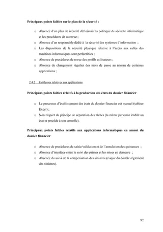 92
Principaux points faibles sur le plan de la sécurité :
o Absence d’un plan de sécurité définissant la politique de sécurité informatique
et les procédures de sa revue ;
o Absence d’un responsable dédié à la sécurité des systèmes d’information ;
o Les dispositions de la sécurité physique relative à l’accès aux salles des
machines informatiques sont perfectibles ;
o Absence de procédures de revue des profils utilisateurs ;
o Absence de changement régulier des mots de passe au niveau de certaines
applications ;
2.4.2 Faiblesses relatives aux applications
Principaux points faibles relatifs à la production des états du dossier financier
o Le processus d’établissement des états du dossier financier est manuel (tableur
Excel) ;
o Non respect du principe de séparation des tâches (la même personne établit un
état et procède à son contrôle).
Principaux points faibles relatifs aux applications informatiques en amont du
dossier financier
o Absence de procédures de saisie/validation et de l’annulation des quittances ;
o Absence d’interface entre le suivi des primes et les mises en demeure ;
o Absence du suivi de la compensation des sinistres (risque du double règlement
des sinistres).
 