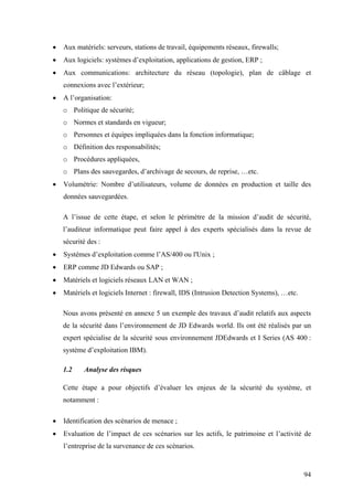 94
• Aux matériels: serveurs, stations de travail, équipements réseaux, firewalls;
• Aux logiciels: systèmes d’exploitation, applications de gestion, ERP ;
• Aux communications: architecture du réseau (topologie), plan de câblage et
connexions avec l’extérieur;
• A l’organisation:
o Politique de sécurité;
o Normes et standards en vigueur;
o Personnes et équipes impliquées dans la fonction informatique;
o Définition des responsabilités;
o Procédures appliquées,
o Plans des sauvegardes, d’archivage de secours, de reprise, …etc.
• Volumétrie: Nombre d’utilisateurs, volume de données en production et taille des
données sauvegardées.
A l’issue de cette étape, et selon le périmètre de la mission d’audit de sécurité,
l’auditeur informatique peut faire appel à des experts spécialisés dans la revue de
sécurité des :
• Systèmes d’exploitation comme l’AS/400 ou l'Unix ;
• ERP comme JD Edwards ou SAP ;
• Matériels et logiciels réseaux LAN et WAN ;
• Matériels et logiciels Internet : firewall, IDS (Intrusion Detection Systems), …etc.
Nous avons présenté en annexe 5 un exemple des travaux d’audit relatifs aux aspects
de la sécurité dans l’environnement de JD Edwards world. Ils ont été réalisés par un
expert spécialise de la sécurité sous environnement JDEdwards et I Series (AS 400 :
système d’exploitation IBM).
1.2 Analyse des risques
Cette étape a pour objectifs d’évaluer les enjeux de la sécurité du système, et
notamment :
• Identification des scénarios de menace ;
• Evaluation de l’impact de ces scénarios sur les actifs, le patrimoine et l’activité de
l’entreprise de la survenance de ces scénarios.
 