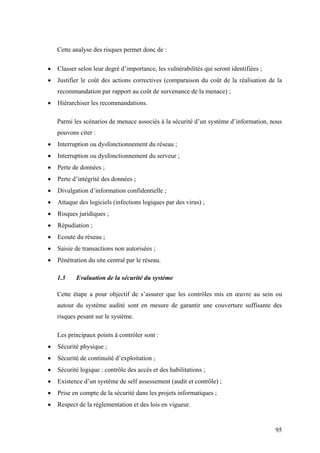 95
Cette analyse des risques permet donc de :
• Classer selon leur degré d’importance, les vulnérabilités qui seront identifiées ;
• Justifier le coût des actions correctives (comparaison du coût de la réalisation de la
recommandation par rapport au coût de survenance de la menace) ;
• Hiérarchiser les recommandations.
Parmi les scénarios de menace associés à la sécurité d’un système d’information, nous
pouvons citer :
• Interruption ou dysfonctionnement du réseau ;
• Interruption ou dysfonctionnement du serveur ;
• Perte de données ;
• Perte d’intégrité des données ;
• Divulgation d’information confidentielle ;
• Attaque des logiciels (infections logiques par des virus) ;
• Risques juridiques ;
• Répudiation ;
• Ecoute du réseau ;
• Saisie de transactions non autorisées ;
• Pénétration du site central par le réseau.
1.3 Evaluation de la sécurité du système
Cette étape a pour objectif de s’assurer que les contrôles mis en œuvre au sein ou
autour du système audité sont en mesure de garantir une couverture suffisante des
risques pesant sur le système.
Les principaux points à contrôler sont :
• Sécurité physique ;
• Sécurité de continuité d’exploitation ;
• Sécurité logique : contrôle des accès et des habilitations ;
• Existence d’un système de self assessement (audit et contrôle) ;
• Prise en compte de la sécurité dans les projets informatiques ;
• Respect de la réglementation et des lois en vigueur.
 