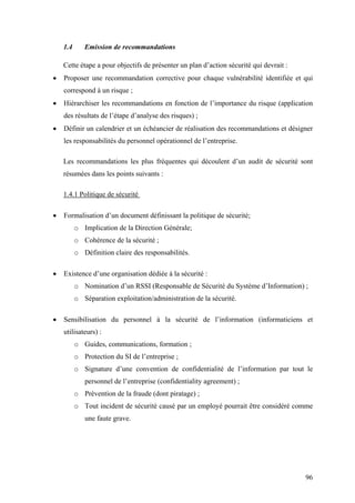96
1.4 Emission de recommandations
Cette étape a pour objectifs de présenter un plan d’action sécurité qui devrait :
• Proposer une recommandation corrective pour chaque vulnérabilité identifiée et qui
correspond à un risque ;
• Hiérarchiser les recommandations en fonction de l’importance du risque (application
des résultats de l’étape d’analyse des risques) ;
• Définir un calendrier et un échéancier de réalisation des recommandations et désigner
les responsabilités du personnel opérationnel de l’entreprise.
Les recommandations les plus fréquentes qui découlent d’un audit de sécurité sont
résumées dans les points suivants :
1.4.1 Politique de sécurité
• Formalisation d’un document définissant la politique de sécurité;
o Implication de la Direction Générale;
o Cohérence de la sécurité ;
o Définition claire des responsabilités.
• Existence d’une organisation dédiée à la sécurité :
o Nomination d’un RSSI (Responsable de Sécurité du Système d’Information) ;
o Séparation exploitation/administration de la sécurité.
• Sensibilisation du personnel à la sécurité de l’information (informaticiens et
utilisateurs) :
o Guides, communications, formation ;
o Protection du SI de l’entreprise ;
o Signature d’une convention de confidentialité de l’information par tout le
personnel de l’entreprise (confidentiality agreement) ;
o Prévention de la fraude (dont piratage) ;
o Tout incident de sécurité causé par un employé pourrait être considéré comme
une faute grave.
 