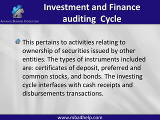 Investment and Finance
auditing Cycle
This pertains to activities relating to
ownership of securities issued by other
entities. The types of instruments included
are: certificates of deposit, preferred and
common stocks, and bonds. The investing
cycle interfaces with cash receipts and
disbursements transactions.
www.mba4help.com

 
