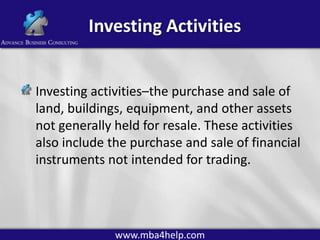 Investing Activities
Investing activities–the purchase and sale of
land, buildings, equipment, and other assets
not generally held for resale. These activities
also include the purchase and sale of financial
instruments not intended for trading.

www.mba4help.com

 