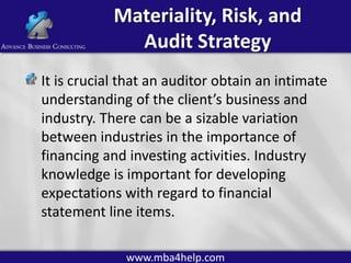 Materiality, Risk, and
Audit Strategy
It is crucial that an auditor obtain an intimate
understanding of the client’s business and
industry. There can be a sizable variation
between industries in the importance of
financing and investing activities. Industry
knowledge is important for developing
expectations with regard to financial
statement line items.
www.mba4help.com

 