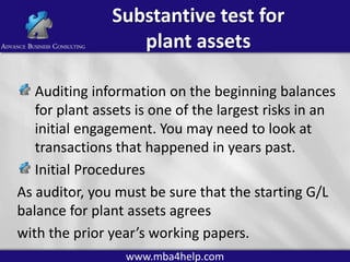 Substantive test for
plant assets
Auditing information on the beginning balances
for plant assets is one of the largest risks in an
initial engagement. You may need to look at
transactions that happened in years past.
Initial Procedures
As auditor, you must be sure that the starting G/L
balance for plant assets agrees
with the prior year’s working papers.
www.mba4help.com

 